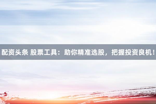 配资头条 股票工具:助你精准选股,把握投资良机!