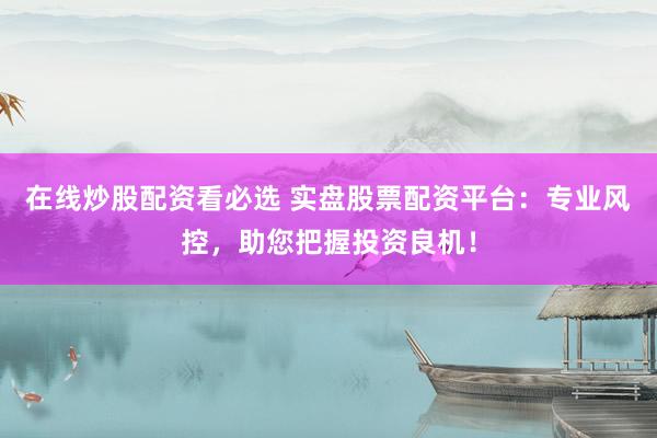 在线炒股配资看必选 实盘股票配资平台：专业风控，助您把握投资良机！