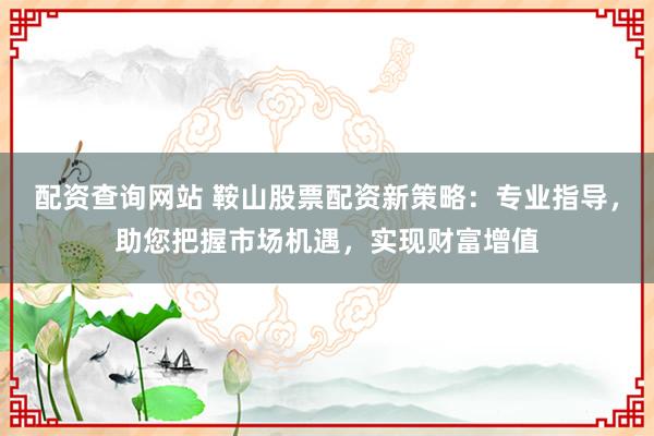 配资查询网站 鞍山股票配资新策略:专业指导,助您把握市场机遇,实现财富增值