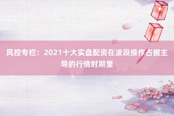 风控专栏：2021十大实盘配资在波段操作占据主导的行情时期里