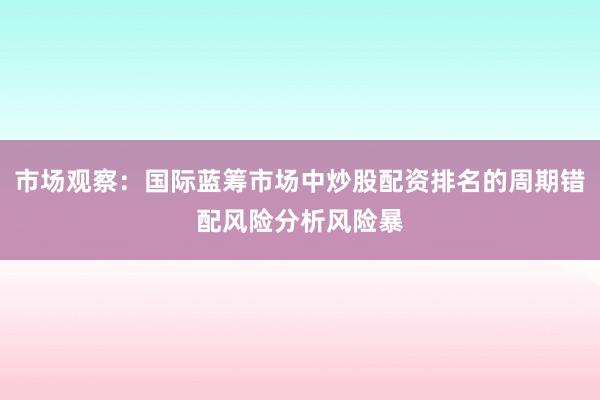 市场观察：国际蓝筹市场中炒股配资排名的周期错配风险分析风险暴
