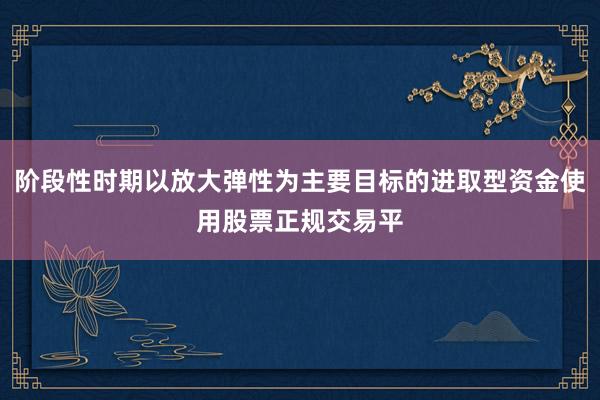 阶段性时期以放大弹性为主要目标的进取型资金使用股票正规交易平