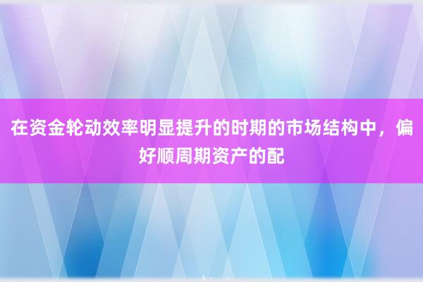 在资金轮动效率明显提升的时期的市场结构中,偏好顺周期资产的配