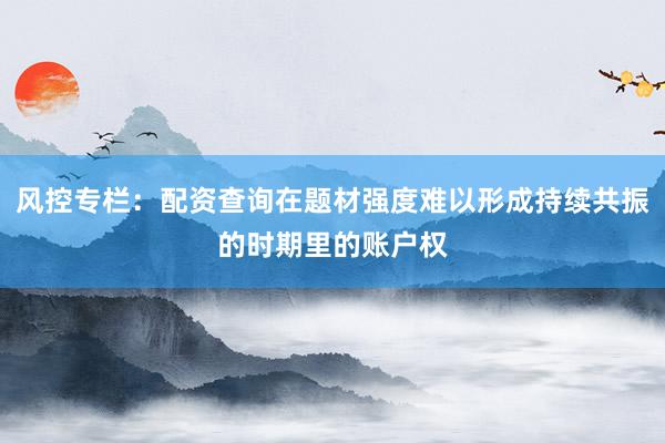 风控专栏:配资查询在题材强度难以形成持续共振的时期里的账户权