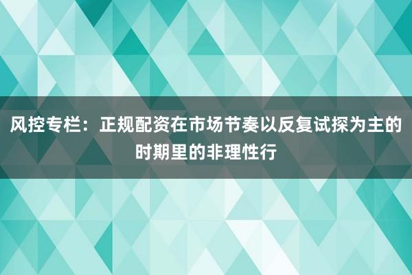 风控专栏：正规配资在市场节奏以反复试探为主的时期里的非理性行