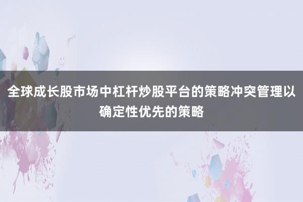 全球成长股市场中杠杆炒股平台的策略冲突管理以确定性优先的策略
