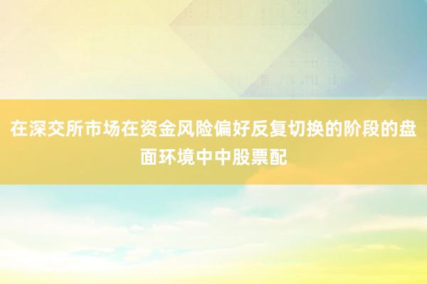 在深交所市场在资金风险偏好反复切换的阶段的盘面环境中中股票配