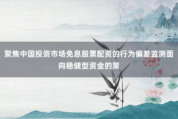 聚焦中国投资市场免息股票配资的行为偏差监测面向稳健型资金的策