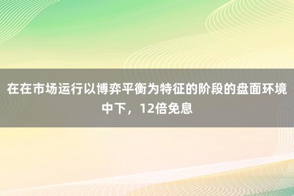 在在市场运行以博弈平衡为特征的阶段的盘面环境中下，12倍免息