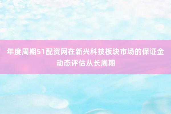 年度周期51配资网在新兴科技板块市场的保证金动态评估从长周期