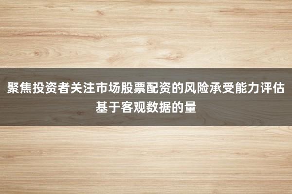 聚焦投资者关注市场股票配资的风险承受能力评估基于客观数据的量