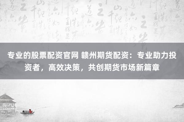 专业的股票配资官网 赣州期货配资：专业助力投资者，高效决策，共创期货市场新篇章