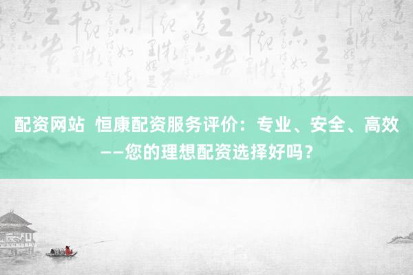 配资网站  恒康配资服务评价：专业、安全、高效——您的理想配资选择好吗？