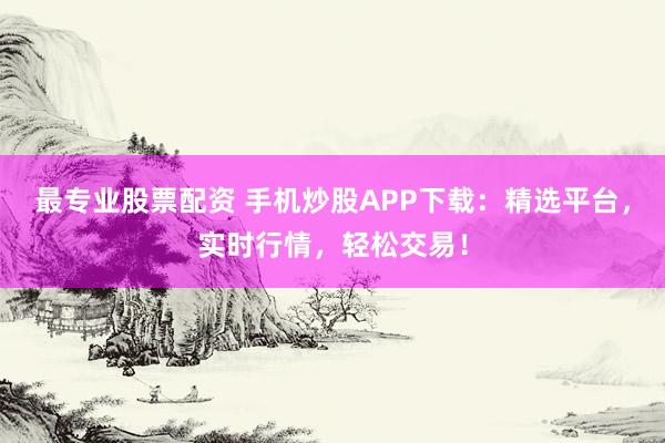 最专业股票配资 手机炒股APP下载：精选平台，实时行情，轻松交易！