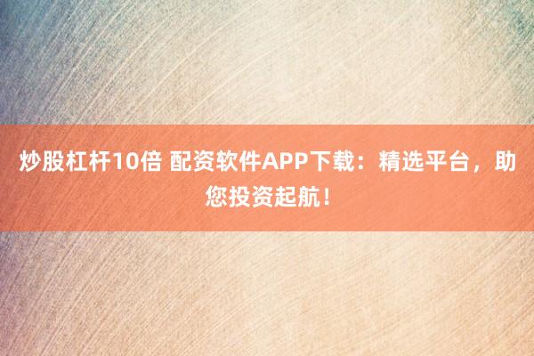 炒股杠杆10倍 配资软件APP下载:精选平台,助您投资起航!