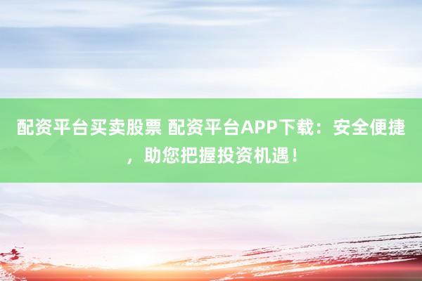配资平台买卖股票 配资平台APP下载：安全便捷，助您把握投资机遇！
