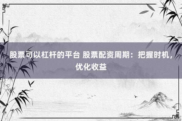 股票可以杠杆的平台 股票配资周期：把握时机，优化收益