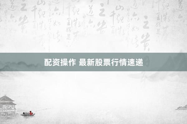 配资操作 最新股票行情速递