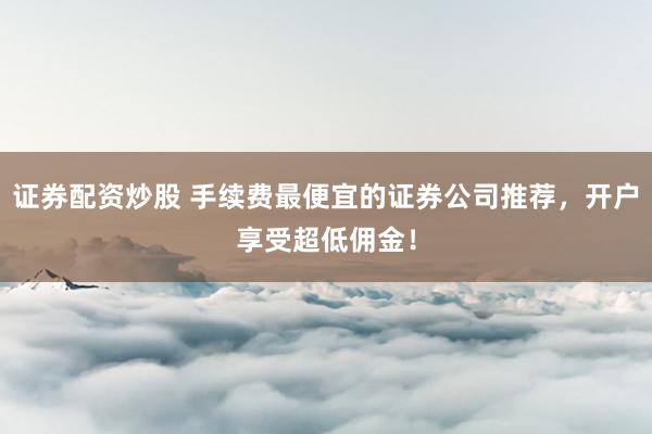 证券配资炒股 手续费最便宜的证券公司推荐，开户享受超低佣金！