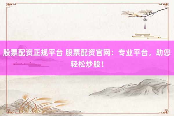 股票配资正规平台 股票配资官网：专业平台，助您轻松炒股！