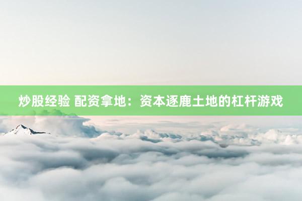 炒股经验 配资拿地：资本逐鹿土地的杠杆游戏