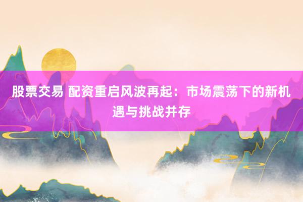 股票交易 配资重启风波再起：市场震荡下的新机遇与挑战并存